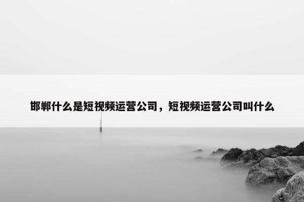 邯郸什么是短视频运营公司，短视频运营公司叫什么