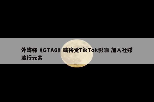 外媒称《GTA6》或将受TikTok影响 加入社媒流行元素