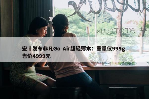 宏碁发布非凡Go Air超轻薄本：重量仅999g 售价4999元