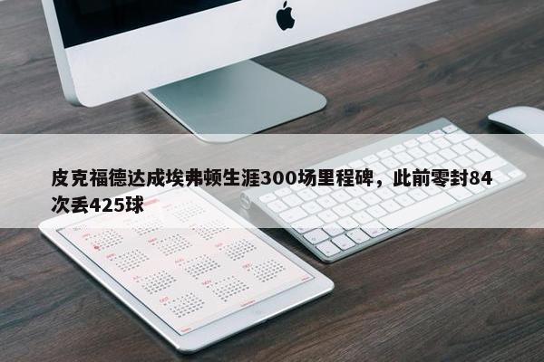 皮克福德达成埃弗顿生涯300场里程碑，此前零封84次丢425球