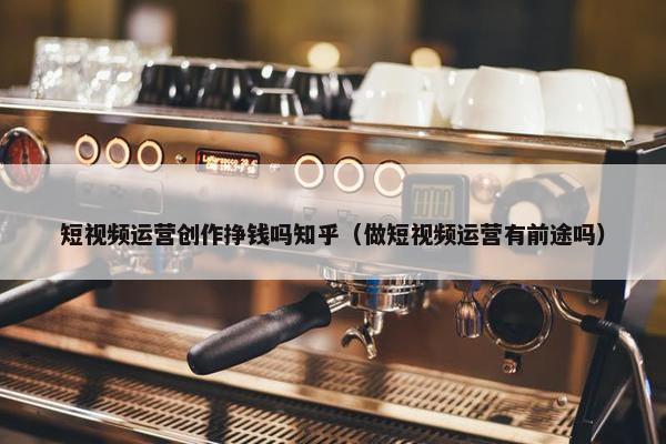 短视频运营创作挣钱吗知乎（做短视频运营有前途吗）