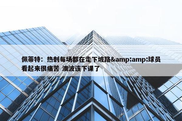 佩蒂特：热刺每场都在走下坡路&amp;球员看起来很痛苦 澳波该下课了