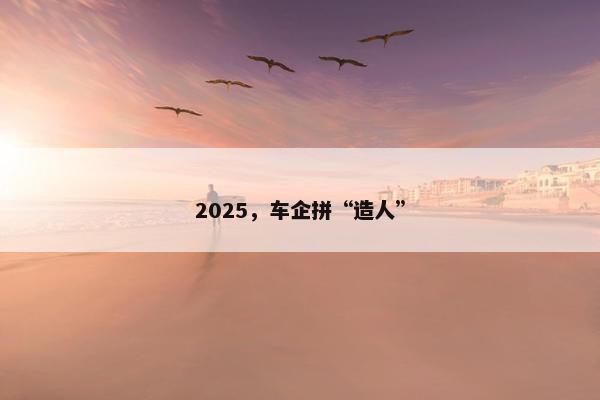 2025，车企拼“造人”