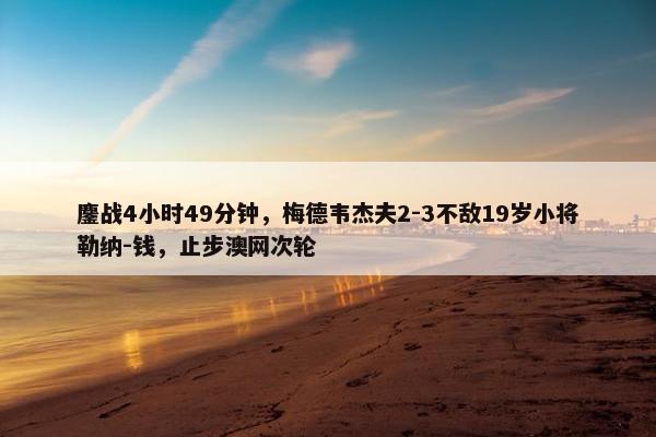 鏖战4小时49分钟，梅德韦杰夫2-3不敌19岁小将勒纳-钱，止步澳网次轮