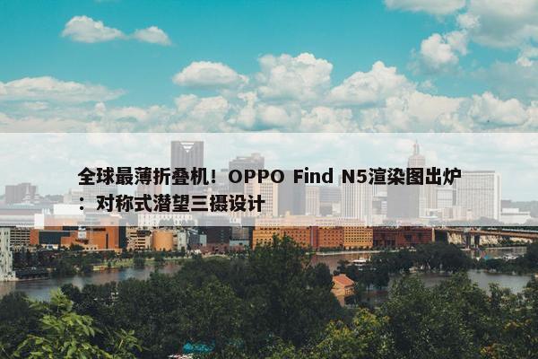 全球最薄折叠机！OPPO Find N5渲染图出炉：对称式潜望三摄设计