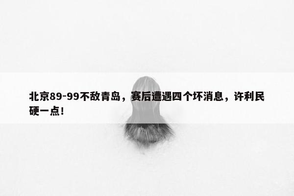 北京89-99不敌青岛，赛后遭遇四个坏消息，许利民硬一点！