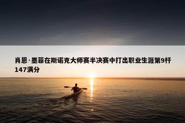 肖恩·墨菲在斯诺克大师赛半决赛中打出职业生涯第9杆147满分