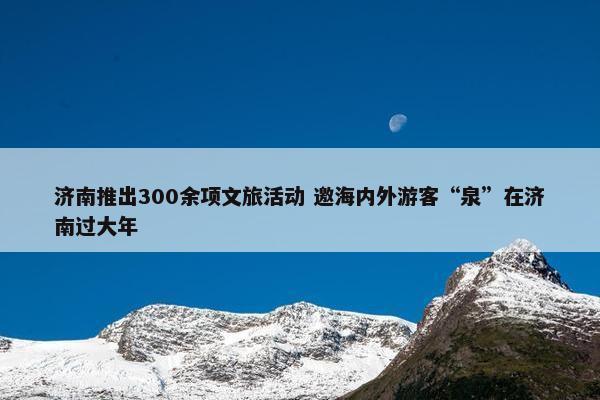 济南推出300余项文旅活动 邀海内外游客“泉”在济南过大年