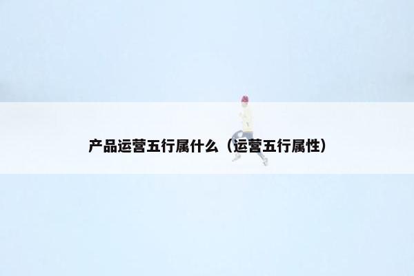 产品运营五行属什么（运营五行属性）