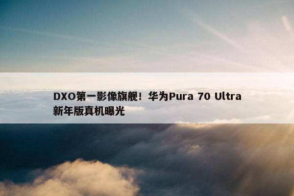 DXO第一影像旗舰！华为Pura 70 Ultra新年版真机曝光