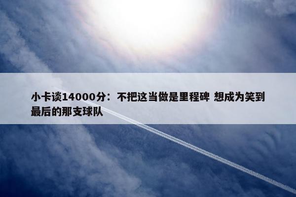 小卡谈14000分：不把这当做是里程碑 想成为笑到最后的那支球队