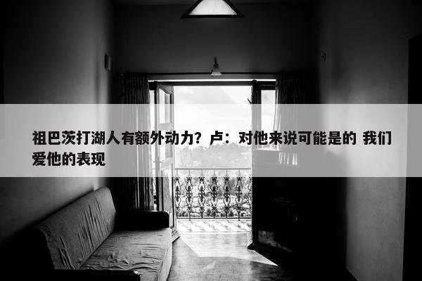 祖巴茨打湖人有额外动力？卢：对他来说可能是的 我们爱他的表现