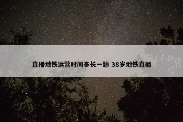 直播地铁运营时间多长一趟 38岁地铁直播