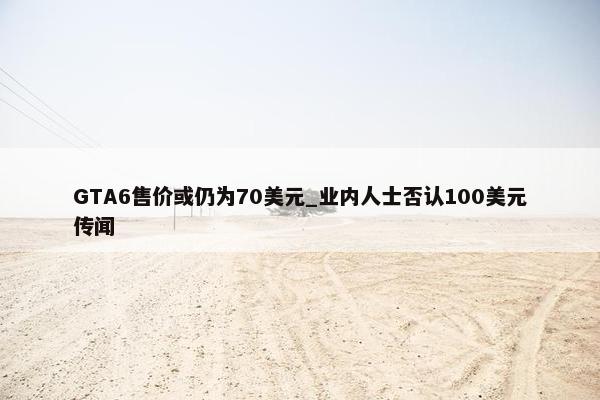 GTA6售价或仍为70美元_业内人士否认100美元传闻