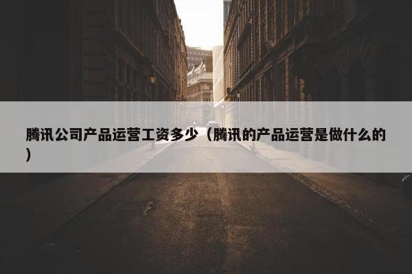 腾讯公司产品运营工资多少（腾讯的产品运营是做什么的）