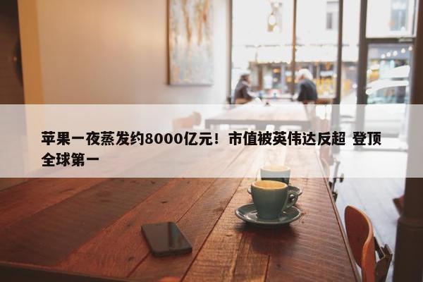 苹果一夜蒸发约8000亿元！市值被英伟达反超 登顶全球第一