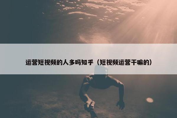 运营短视频的人多吗知乎（短视频运营干嘛的）