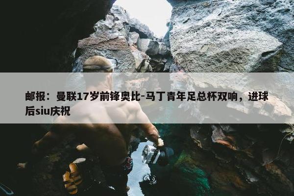 邮报：曼联17岁前锋奥比-马丁青年足总杯双响，进球后siu庆祝