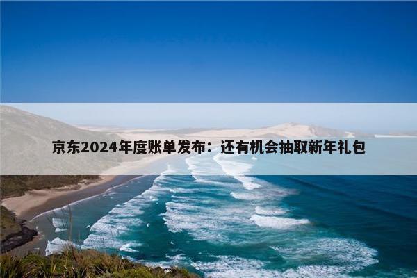 京东2024年度账单发布：还有机会抽取新年礼包