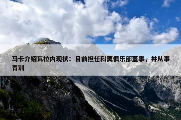 马卡介绍瓦拉内现状：目前担任科莫俱乐部董事，并从事青训