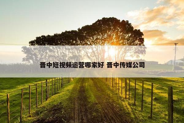 晋中短视频运营哪家好 晋中传媒公司