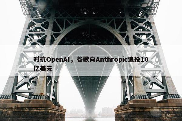 对抗OpenAI，谷歌向Anthropic追投10亿美元