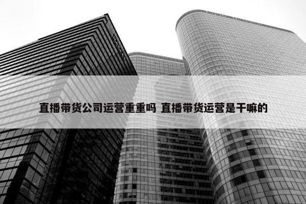 直播带货公司运营重重吗 直播带货运营是干嘛的