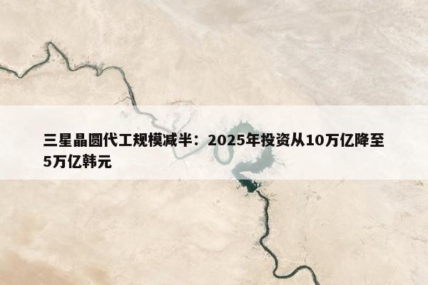 三星晶圆代工规模减半：2025年投资从10万亿降至5万亿韩元