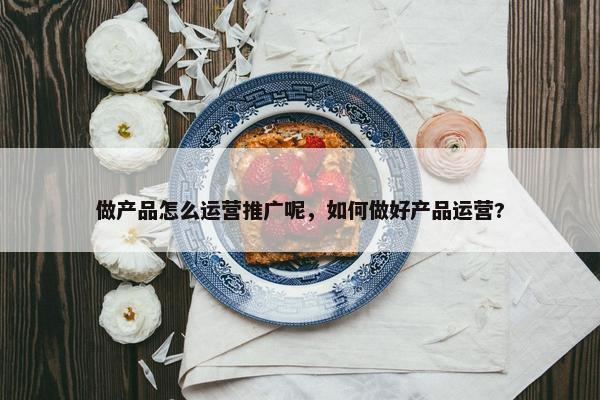 做产品怎么运营推广呢，如何做好产品运营?