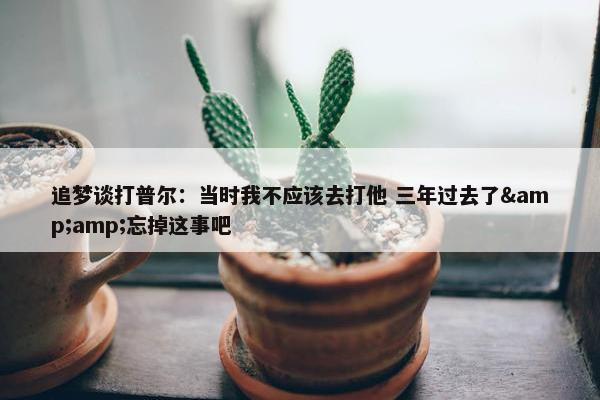 追梦谈打普尔：当时我不应该去打他 三年过去了&amp;忘掉这事吧