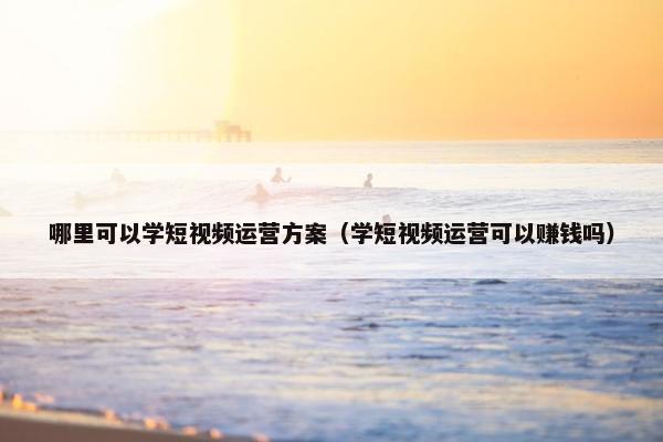 哪里可以学短视频运营方案（学短视频运营可以赚钱吗）