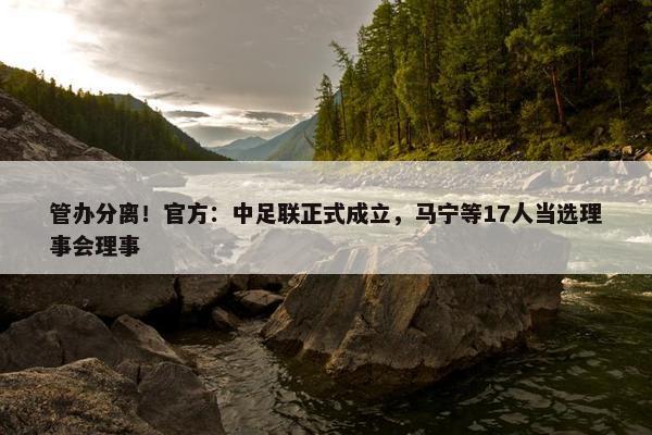 管办分离！官方：中足联正式成立，马宁等17人当选理事会理事